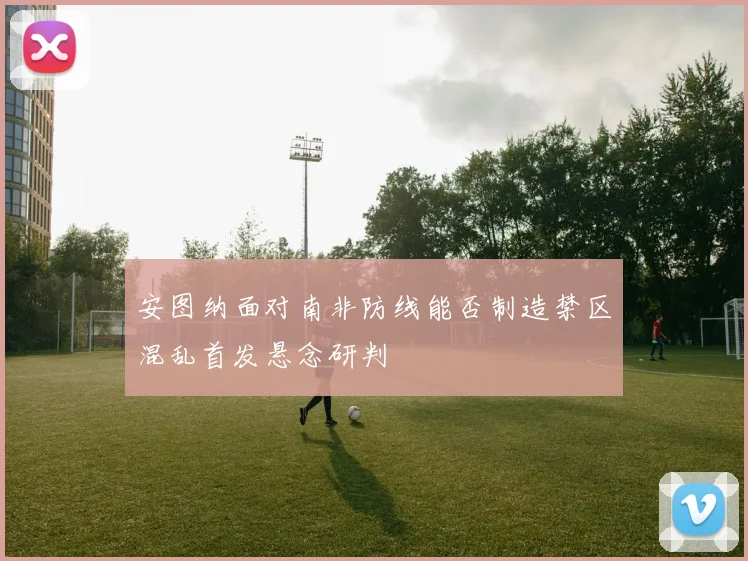 安图纳面对南非防线能否制造禁区混乱首发悬念研判