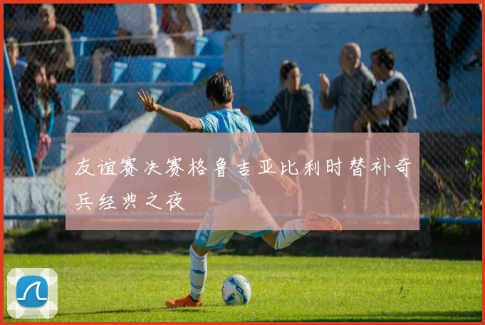 友谊赛决赛格鲁吉亚比利时替补奇兵经典之夜