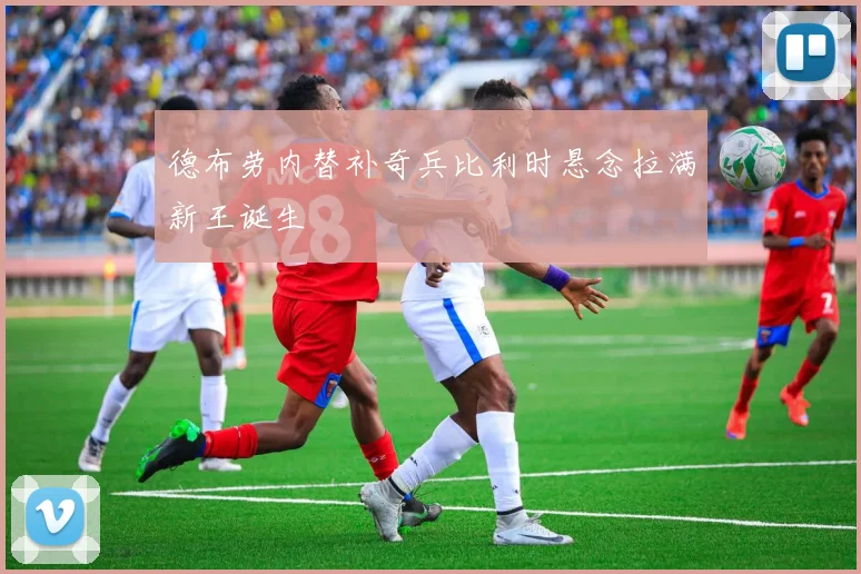 德布劳内替补奇兵比利时悬念拉满新王诞生