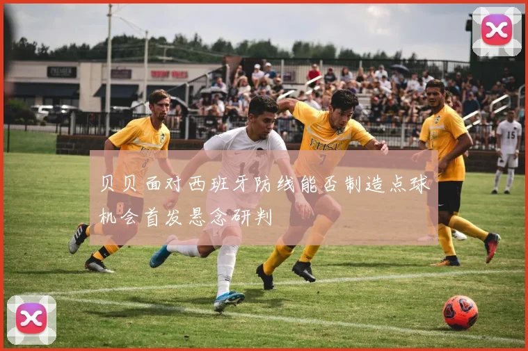 贝贝面对西班牙防线能否制造点球机会首发悬念研判