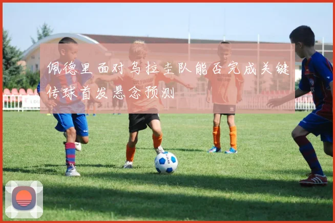 佩德里面对乌拉圭队能否完成关键传球首发悬念预测
