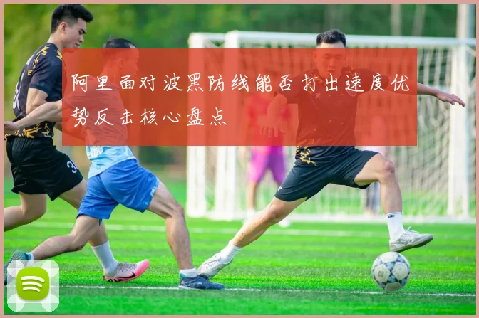 阿里面对波黑防线能否打出速度优势反击核心盘点