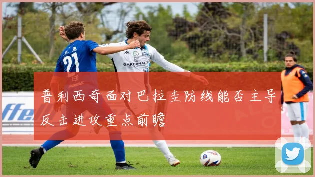 普利西奇面对巴拉圭防线能否主导反击进攻重点前瞻
