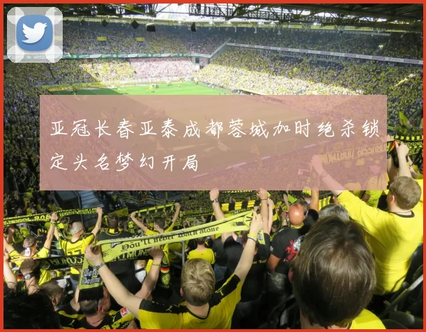亚冠长春亚泰成都蓉城加时绝杀锁定头名梦幻开局