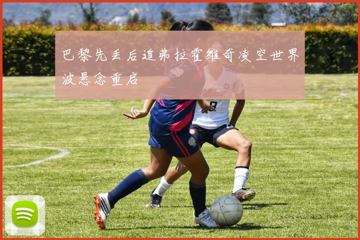 巴黎先丢后追弗拉霍维奇凌空世界波悬念重启