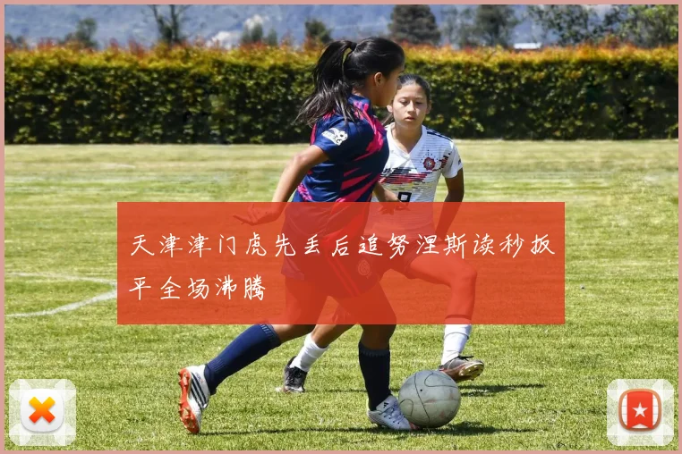天津津门虎先丢后追努涅斯读秒扳平全场沸腾