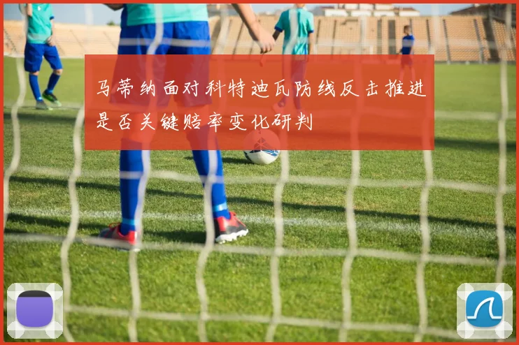 马蒂纳面对科特迪瓦防线反击推进是否关键赔率变化研判