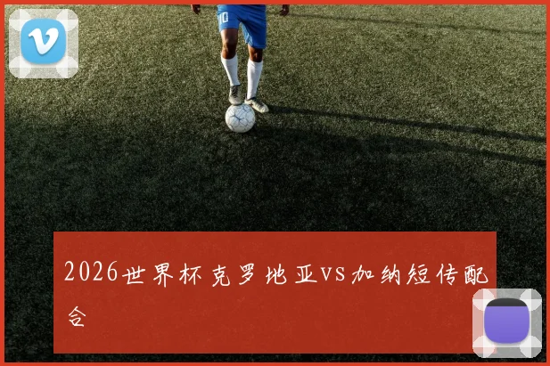 2026世界杯克罗地亚vs加纳短传配合