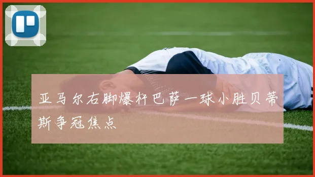 亚马尔右脚爆杆巴萨一球小胜贝蒂斯争冠焦点