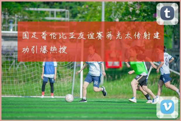 国足哥伦比亚友谊赛蒋光太传射建功引爆热搜