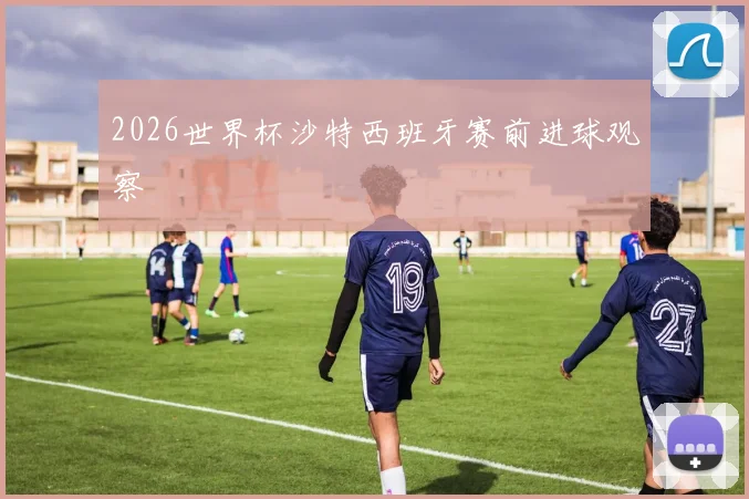 2026世界杯沙特西班牙赛前进球观察