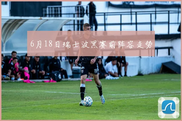 6月18日瑞士波黑赛前阵容走势