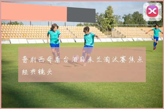 普利西奇看台泪目米兰淘汰赛焦点经典镜头