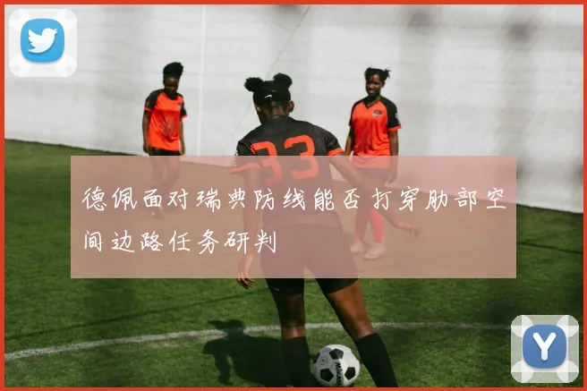 德佩面对瑞典防线能否打穿肋部空间边路任务研判