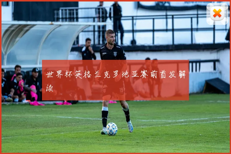 世界杯英格兰克罗地亚赛前首发解读